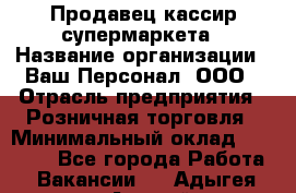 Продавец-кассир супермаркета › Название организации ­ Ваш Персонал, ООО › Отрасль предприятия ­ Розничная торговля › Минимальный оклад ­ 16 500 - Все города Работа » Вакансии   . Адыгея респ.,Адыгейск г.